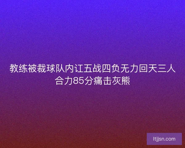 教练被裁球队内讧五战四负无力回天三人合力85分痛击灰熊