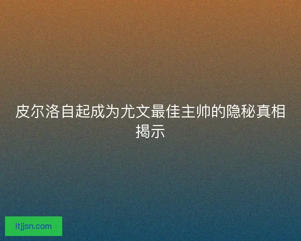 皮尔洛自起成为尤文最佳主帅的隐秘真相揭示