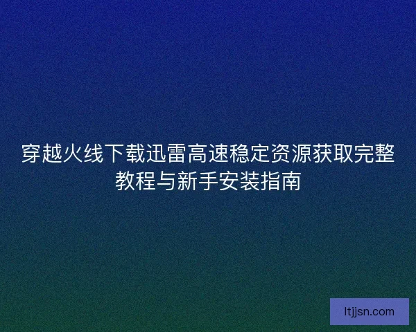 穿越火线下载迅雷高速稳定资源获取完整教程与新手安装指南