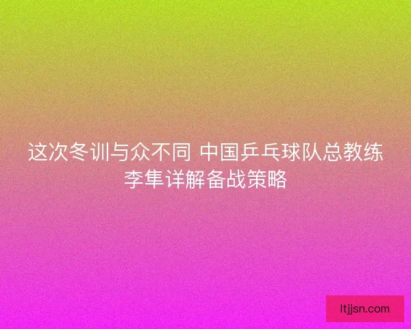 这次冬训与众不同 中国乒乓球队总教练李隼详解备战策略