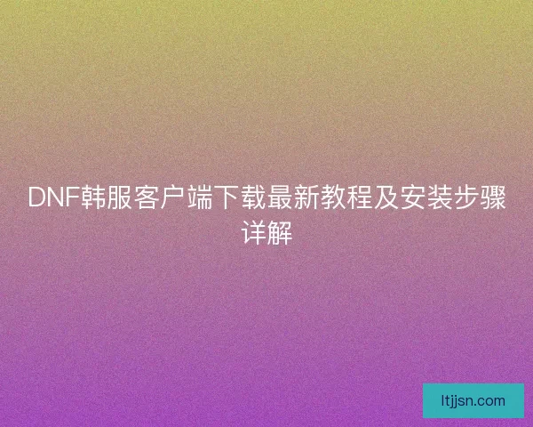 DNF韩服客户端下载最新教程及安装步骤详解