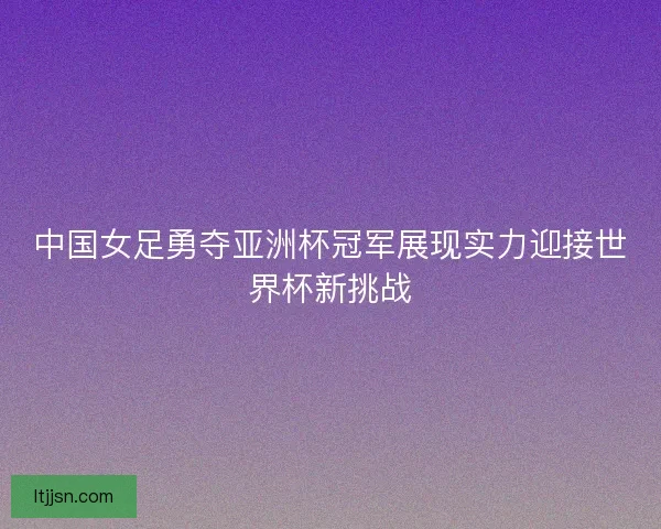 中国女足勇夺亚洲杯冠军展现实力迎接世界杯新挑战