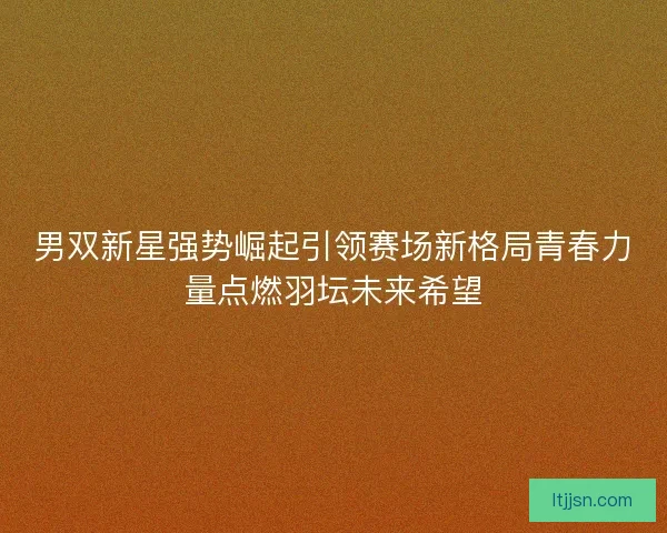 男双新星强势崛起引领赛场新格局青春力量点燃羽坛未来希望