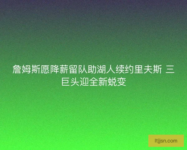 詹姆斯愿降薪留队助湖人续约里夫斯 三巨头迎全新蜕变
