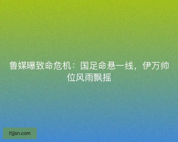 鲁媒曝致命危机：国足命悬一线，伊万帅位风雨飘摇