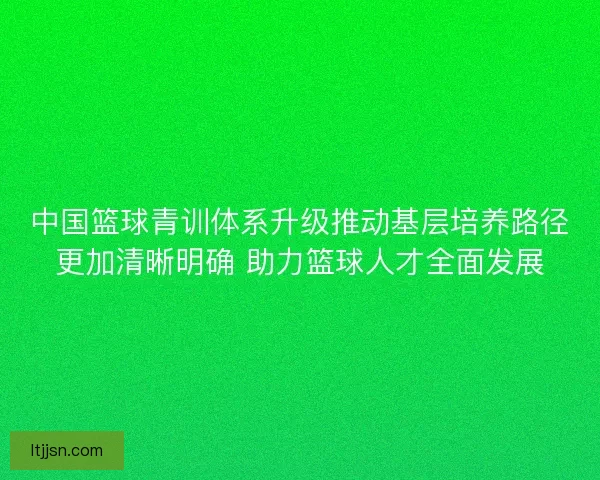 中国篮球青训体系升级推动基层培养路径更加清晰明确 助力篮球人才全面发展